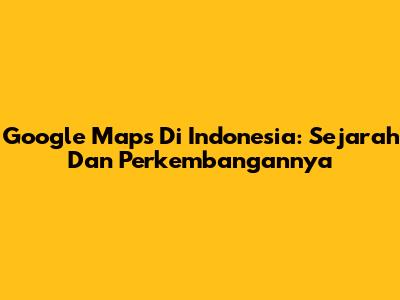 Google Maps Di Indonesia: Sejarah Dan Perkembangannya