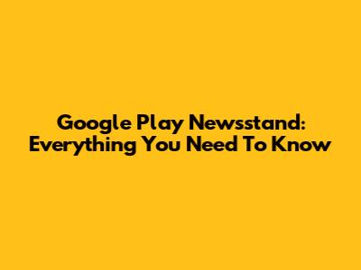 Google Play Newsstand: Everything You Need To Know