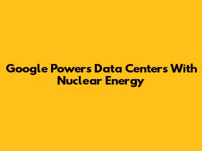 Google Powers Data Centers With Nuclear Energy