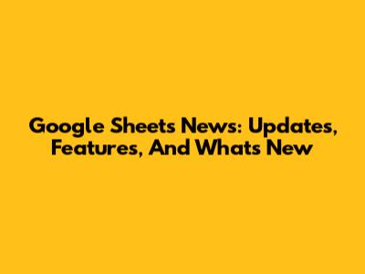 Google Sheets News: Updates, Features, And What's New