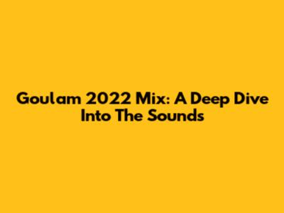 Goulam 2022 Mix: A Deep Dive Into The Sounds