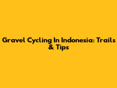 Gravel Cycling In Indonesia: Trails & Tips