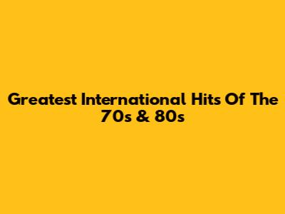 Greatest International Hits Of The 70s & 80s