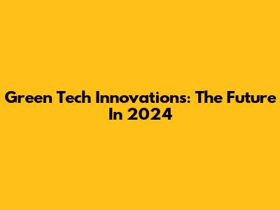 Green Tech Innovations: The Future In 2024