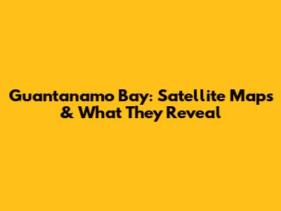 Guantanamo Bay: Satellite Maps & What They Reveal