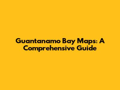 Guantanamo Bay Maps: A Comprehensive Guide