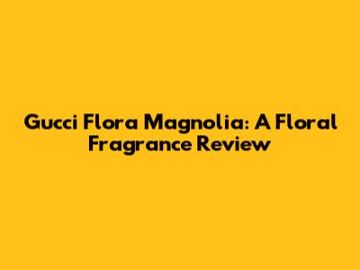 Gucci Flora Magnolia: A Floral Fragrance Review