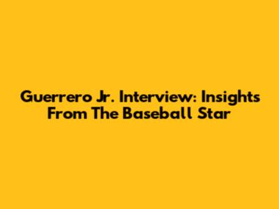 Guerrero Jr. Interview: Insights From The Baseball Star