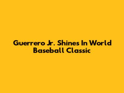 Guerrero Jr. Shines In World Baseball Classic