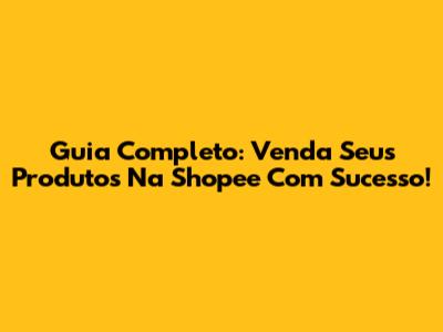 Guia Completo: Venda Seus Produtos Na Shopee Com Sucesso!