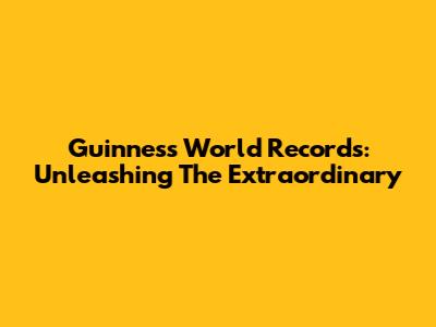Guinness World Records: Unleashing The Extraordinary