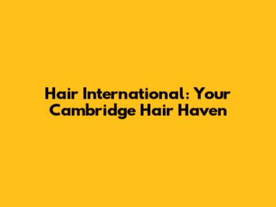 Hair International: Your Cambridge Hair Haven