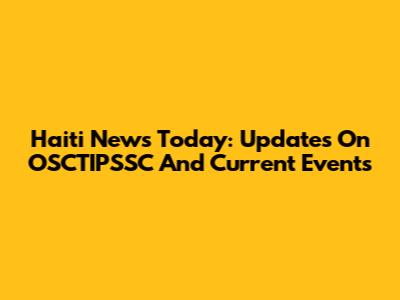 Haiti News Today: Updates On OSCTIPSSC And Current Events