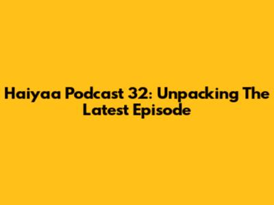 Haiyaa Podcast 32: Unpacking The Latest Episode