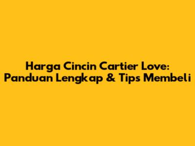 Harga Cincin Cartier Love: Panduan Lengkap & Tips Membeli