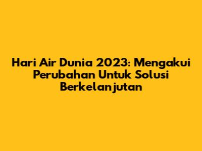 Hari Air Dunia 2023: Mengakui Perubahan Untuk Solusi Berkelanjutan