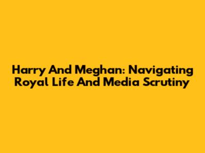 Harry And Meghan: Navigating Royal Life And Media Scrutiny