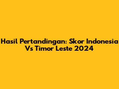 Hasil Pertandingan: Skor Indonesia Vs Timor Leste 2024