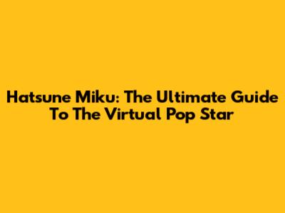 Hatsune Miku: The Ultimate Guide To The Virtual Pop Star