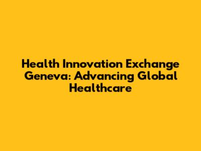 Health Innovation Exchange Geneva: Advancing Global Healthcare