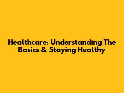 Healthcare: Understanding The Basics & Staying Healthy
