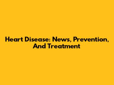 Heart Disease: News, Prevention, And Treatment