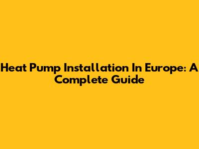 Heat Pump Installation In Europe: A Complete Guide