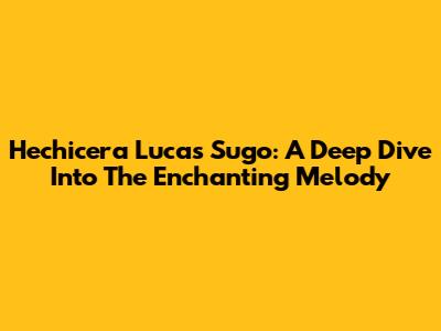 Hechicera Lucas Sugo: A Deep Dive Into The Enchanting Melody