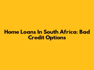 Home Loans In South Africa: Bad Credit Options