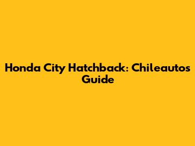 Honda City Hatchback: Chileautos Guide