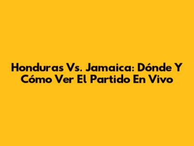 Honduras Vs. Jamaica: Dónde Y Cómo Ver El Partido En Vivo