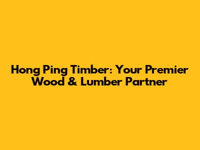 Hong Ping Timber: Your Premier Wood & Lumber Partner