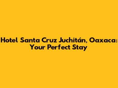 Hotel Santa Cruz Juchitán, Oaxaca: Your Perfect Stay