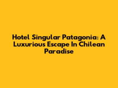 Hotel Singular Patagonia: A Luxurious Escape In Chilean Paradise