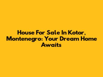 House For Sale In Kotor, Montenegro: Your Dream Home Awaits