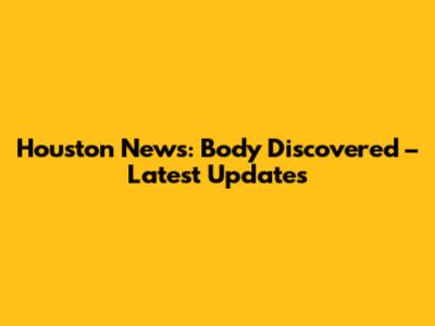 Houston News: Body Discovered – Latest Updates