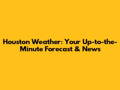 Houston Weather: Your Up-to-the-Minute Forecast & News
