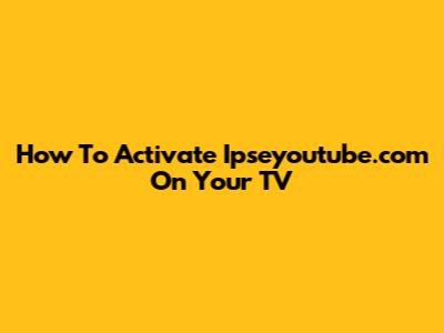 How To Activate Ipseyoutube.com On Your TV