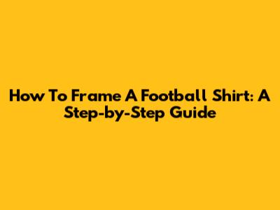 How To Frame A Football Shirt: A Step-by-Step Guide