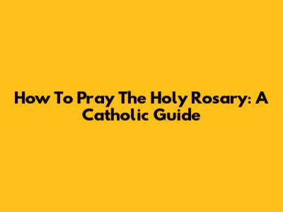 How To Pray The Holy Rosary: A Catholic Guide