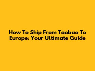How To Ship From Taobao To Europe: Your Ultimate Guide