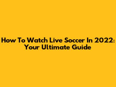 How To Watch Live Soccer In 2022: Your Ultimate Guide