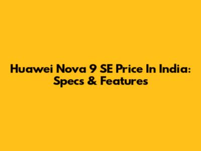 Huawei Nova 9 SE Price In India: Specs & Features