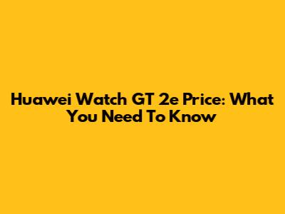 Huawei Watch GT 2e Price: What You Need To Know