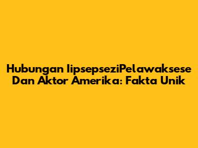 Hubungan IipsepseziPelawaksese Dan Aktor Amerika: Fakta Unik