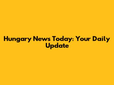Hungary News Today: Your Daily Update