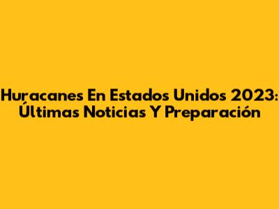 Huracanes En Estados Unidos 2023: Últimas Noticias Y Preparación