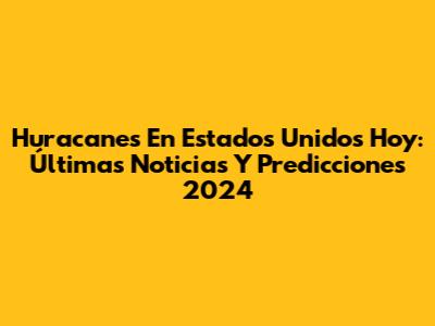 Huracanes En Estados Unidos Hoy: Últimas Noticias Y Predicciones 2024