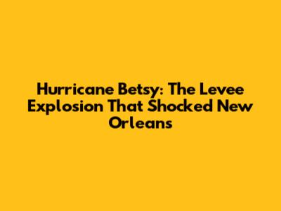 Hurricane Betsy: The Levee Explosion That Shocked New Orleans