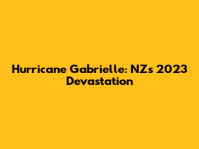 Hurricane Gabrielle: NZ's 2023 Devastation
